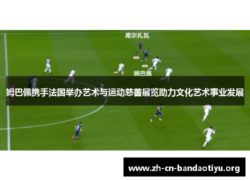 姆巴佩携手法国举办艺术与运动慈善展览助力文化艺术事业发展 姆巴佩携手法国举办艺术与运动慈善展览助力文化艺术事业发展