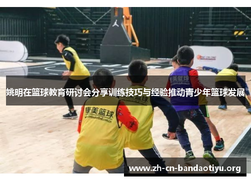 姚明在篮球教育研讨会分享训练技巧与经验推动青少年篮球发展 姚明在篮球教育研讨会分享训练技巧与经验推动青少年篮球发展