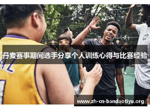 丹麦赛事期间选手分享个人训练心得与比赛经验 丹麦赛事期间选手分享个人训练心得与比赛经验