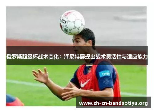 俄罗斯超级杯战术变化:泽尼特展现出战术灵活性与适应能力 俄罗斯超级杯战术变化:泽尼特展现出战术灵活性与适应能力