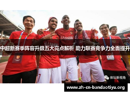 中超新赛季阵容升级五大亮点解析 助力联赛竞争力全面提升 中超新赛季阵容升级五大亮点解析 助力联赛竞争力全面提升