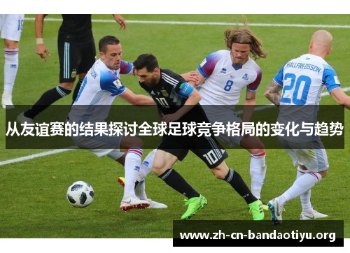 从友谊赛的结果探讨全球足球竞争格局的变化与趋势 从友谊赛的结果探讨全球足球竞争格局的变化与趋势