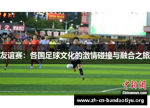 友谊赛:各国足球文化的激情碰撞与融合之旅 友谊赛:各国足球文化的激情碰撞与融合之旅