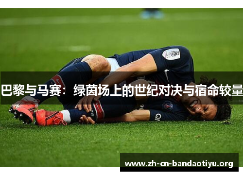 巴黎与马赛:绿茵场上的世纪对决与宿命较量 巴黎与马赛:绿茵场上的世纪对决与宿命较量