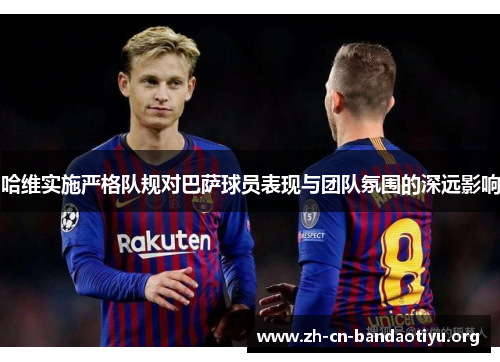 哈维实施严格队规对巴萨球员表现与团队氛围的深远影响 哈维实施严格队规对巴萨球员表现与团队氛围的深远影响