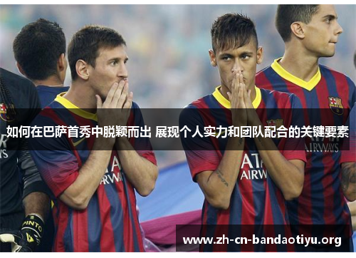如何在巴萨首秀中脱颖而出 展现个人实力和团队配合的关键要素 如何在巴萨首秀中脱颖而出 展现个人实力和团队配合的关键要素