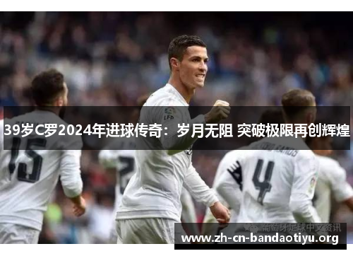 39岁C罗2024年进球传奇:岁月无阻 突破极限再创辉煌 39岁C罗2024年进球传奇:岁月无阻 突破极限再创辉煌