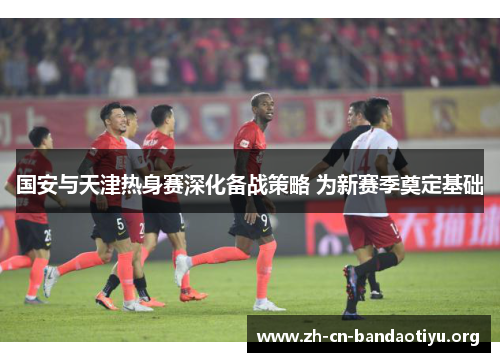 国安与天津热身赛深化备战策略 为新赛季奠定基础 国安与天津热身赛深化备战策略 为新赛季奠定基础