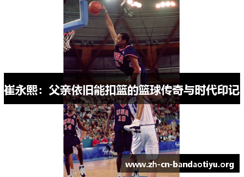 崔永熙:父亲依旧能扣篮的篮球传奇与时代印记 崔永熙:父亲依旧能扣篮的篮球传奇与时代印记