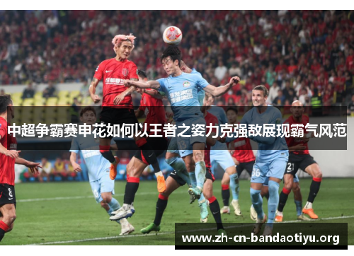 中超争霸赛申花如何以王者之姿力克强敌展现霸气风范 中超争霸赛申花如何以王者之姿力克强敌展现霸气风范