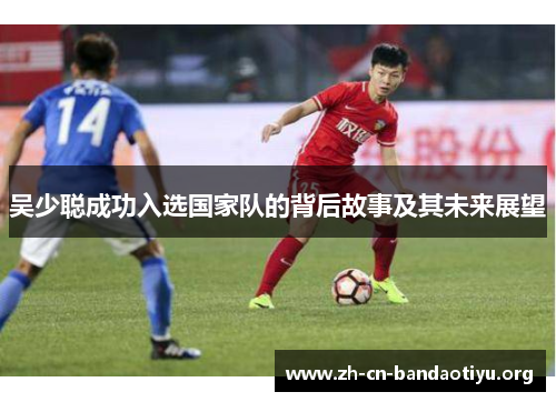 吴少聪成功入选国家队的背后故事及其未来展望 吴少聪成功入选国家队的背后故事及其未来展望