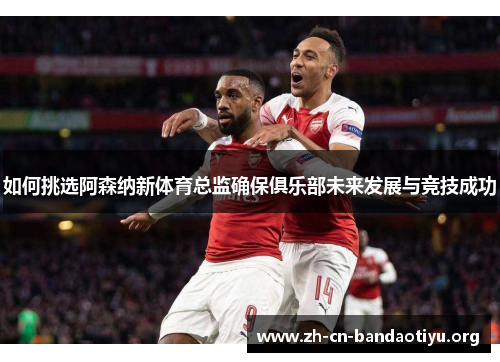 如何挑选阿森纳新体育总监确保俱乐部未来发展与竞技成功