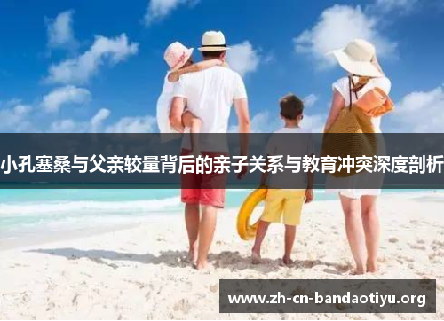 小孔塞桑与父亲较量背后的亲子关系与教育冲突深度剖析 小孔塞桑与父亲较量背后的亲子关系与教育冲突深度剖析