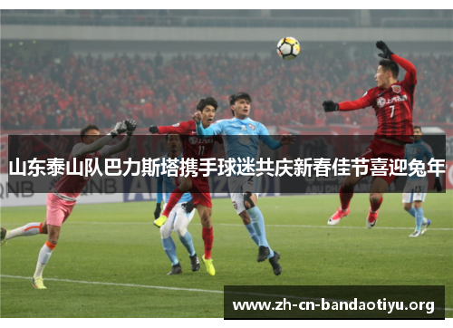 山东泰山队巴力斯塔携手球迷共庆新春佳节喜迎兔年 山东泰山队巴力斯塔携手球迷共庆新春佳节喜迎兔年