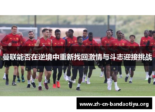 曼联能否在逆境中重新找回激情与斗志迎接挑战 曼联能否在逆境中重新找回激情与斗志迎接挑战