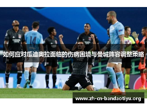 如何应对瓜迪奥拉面临的伤病困境与曼城阵容调整策略 如何应对瓜迪奥拉面临的伤病困境与曼城阵容调整策略