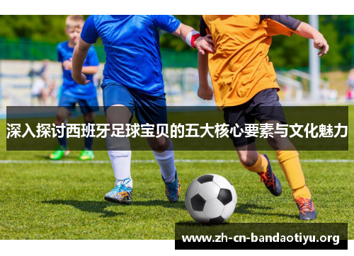 深入探讨西班牙足球宝贝的五大核心要素与文化魅力 深入探讨西班牙足球宝贝的五大核心要素与文化魅力