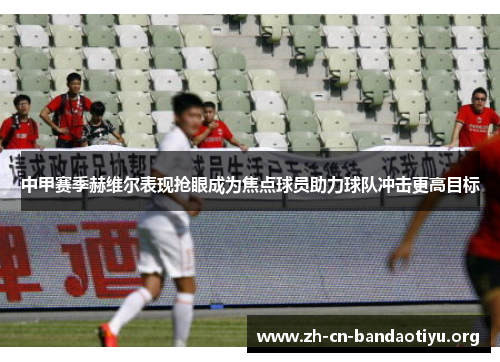 中甲赛季赫维尔表现抢眼成为焦点球员助力球队冲击更高目标 中甲赛季赫维尔表现抢眼成为焦点球员助力球队冲击更高目标