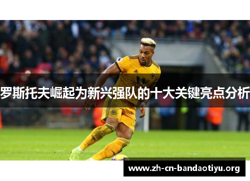 罗斯托夫崛起为新兴强队的十大关键亮点分析 罗斯托夫崛起为新兴强队的十大关键亮点分析