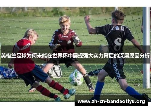 英格兰足球为何未能在世界杯中展现强大实力背后的深层原因分析 英格兰足球为何未能在世界杯中展现强大实力背后的深层原因分析