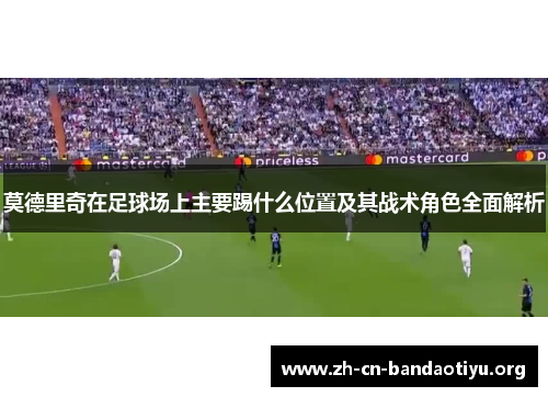 莫德里奇在足球场上主要踢什么位置及其战术角色全面解析 莫德里奇在足球场上主要踢什么位置及其战术角色全面解析