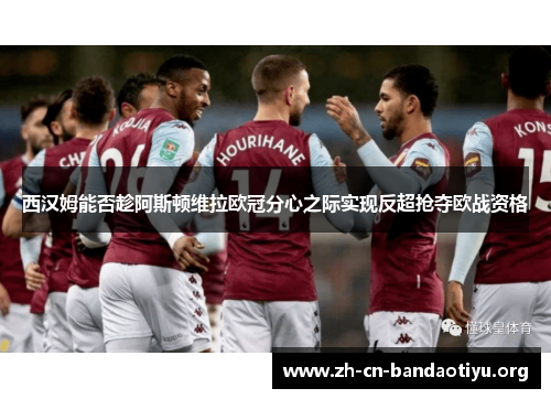 西汉姆能否趁阿斯顿维拉欧冠分心之际实现反超抢夺欧战资格
