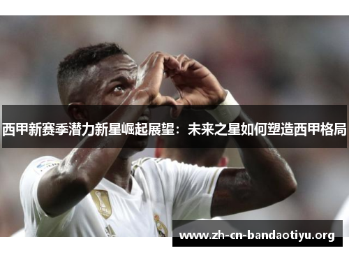 西甲新赛季潜力新星崛起展望:未来之星如何塑造西甲格局 西甲新赛季潜力新星崛起展望:未来之星如何塑造西甲格局
