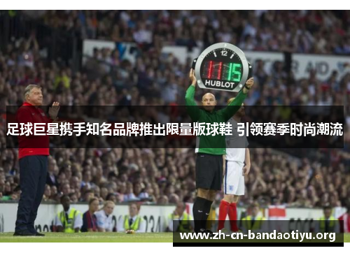 足球巨星携手知名品牌推出限量版球鞋 引领赛季时尚潮流 足球巨星携手知名品牌推出限量版球鞋 引领赛季时尚潮流