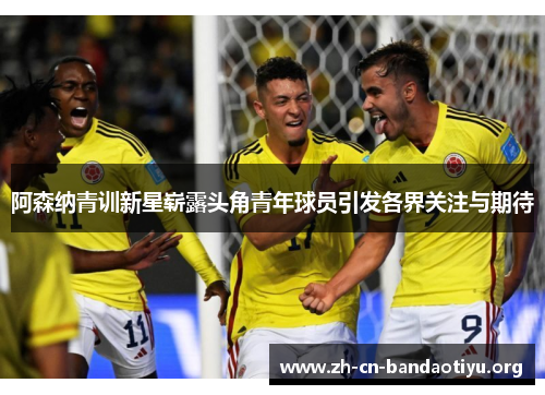 阿森纳青训新星崭露头角青年球员引发各界关注与期待 阿森纳青训新星崭露头角青年球员引发各界关注与期待